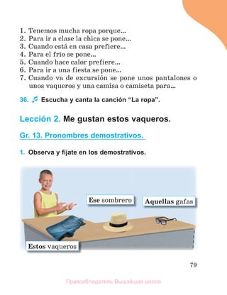 79
1. Tenemos mucha ropa porque…
2. Para ir a clase la chica se pone…
3. Cuando estб en casa prefiere…
4. Para el frнo se pone…
5. Cuando hace calor prefiere…
6. Para ir a una fiesta se pone…
7. Cuando va de excursiуn se pone unos pantalones o
unos vaqueros y una camisa o camiseta para…
36. Escucha y canta la canción “La ropa”.
Lección 2. Me gustan estos vaqueros.
Gr. 13. Pronombres demostrativos.
1. Observa y fíjate en los demostrativos.
Estos vaqueros
Ese sombrero Aquellas gafas
Правообладатель Вышэйшая школа
 