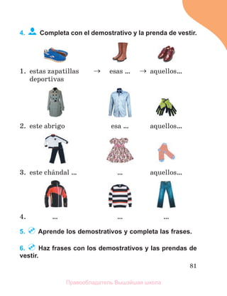 81
4. Completa con el demostrativo y la prenda de vestir.
1. estas zapatillas
deportivas
 esas …  aquellоs…
2. este abrigo esa … aquellоs…
3. este chбndal … … aquellos…
4. … … …
5. Aprende los demostrativos y completa las frases.
6. Haz frases con los demostrativos y las prendas de
vestir.
Правообладатель Вышэйшая школа
 