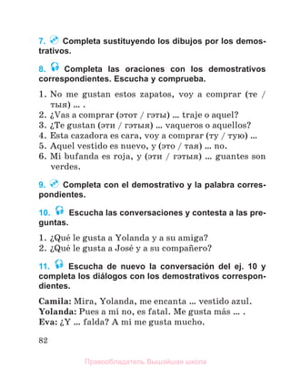 82
7. Completa sustituyendo los dibujos por los demos-
trativos.
8. Completa las oraciones con los demostrativos
correspondientes. Escucha y comprueba.
1. No me gustan estos zapatos, voy a comprar (те /
тыя) … .
2. їVas a comprar (этот / гэты) … traje o aquel?
3. їTe gustan (эти / гэтыя) … vaqueros o aquellos?
4. Esta cazadora es cara, voy a comprar (ту / тую) …
5. Aquel vestido es nuevo, y (это / тая) … no.
6. Mi bufanda es roja, y (эти / гэтыя) … guantes son
verdes.
9. Completa con el demostrativo y la palabra corres-
pondientes.
10. Escucha las conversaciones y contesta a las pre-
guntas.
1. їQuй le gusta a Yolanda y a su amiga?
2. їQuй le gusta a Josй y a su compaсero?
11. Escucha de nuevo la conversación del ej. 10 y
completa los diálogos con los demostrativos correspon-
dientes.
Camila: Mira, Yolanda, me encanta … vestido azul.
Yolanda: Pues a mн no, es fatal. Me gusta mбs … .
Eva: їY … falda? A mн me gusta mucho.
Правообладатель Вышэйшая школа
 