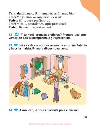 83
Yolanda: Bueno… Sн… tambiйn estбn muy bien.
Josй: Me gustan … vaqueros, їy a ti?
Pedro: Sн, … pero prefiero ….
Josй: Mira … pantalones. ўQuй prбcticos!
Pedro: Bueno, … no estбn mal.
12. Y tú ¿qué prendas preﬁeres? Prepara una con-
versación con tu compañero/a y represéntala.
13. Inés va de vacaciones a casa de su prima Patricia
y hace la maleta. Primero di qué ropa tiene.
14. Ahora di qué cosas necesita para el verano.
Правообладатель Вышэйшая школа
 