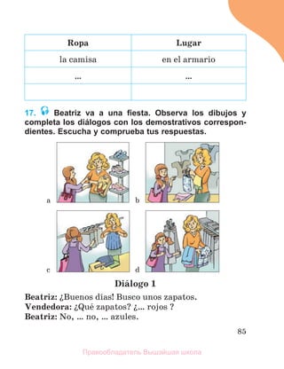 85
Ropa Lugar
la camisa en el armario
… …
17. Beatriz va a una ﬁesta. Observa los dibujos y
completa los diálogos con los demostrativos correspon-
dientes. Escucha y comprueba tus respuestas.
Diбlogo 1
Beatriz: їBuenos dнas! Busco unos zapatos.
Vendedora: їQuй zapatos? ї… rojos ?
Beatriz: No, … no, … azules.
a b
c d
Правообладатель Вышэйшая школа
 
