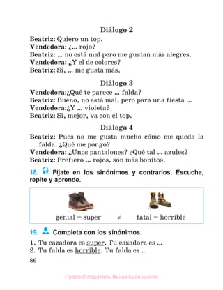 86
Diбlogo 2
Beatriz: Quiero un top.
Vendedora: ї… rojo?
Beatriz: … no estб mal pero me gustan mбs alegres.
Vendedora: їY el de colores?
Beatriz: Sн, … me gusta mбs.
Diбlogo 3
Vendedora:їQuй te parece … falda?
Beatriz: Bueno, no estб mal, pero para una fiesta …
Vendedora:їY … violeta?
Beatriz: Sн, mejor, va con el top.
Diбlogo 4
Beatriz: Pues no me gusta mucho cуmo me queda la
falda. їQuй me pongo?
Vendedora: їUnos pantalones? їQuй tal … azules?
Beatriz: Prefiero … rojos, son mбs bonitos.
18. Fíjate en los sinónimos y contrarios. Escucha,
repite y aprende.
19. Completa con los sinónimos.
1. Tu cazadora es super. Tu cazadora es …
2. Tu falda es horrible. Tu falda es …
genial = super  fatal = horrible
Правообладатель Вышэйшая школа
 