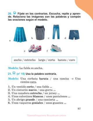 87
20. Fíjate en los contrarios. Escucha, repite y apren-
de. Relaciona las imágenes con las palabras y compón
las oraciones según el modelo.
Modelo: La falda es ancha.
21. (n° 15) Usa la palabra contraria.
Modelo: Una corbata barata / una camisa  Una
camisa cara.
1. Un vestido corto / una falda …
2. Un cinturуn nuevo / una gorra …
3. Una cazadora estrecha / un jersey …
4. Unos calcetines blancos / unos pantalones …
5. Un abrigo grande / una camiseta …
6. Unos vaqueros geniales / unos guantes …
a
b d
c
e f
ancho / estrecho largo / corto barato / caro
Правообладатель Вышэйшая школа
 
