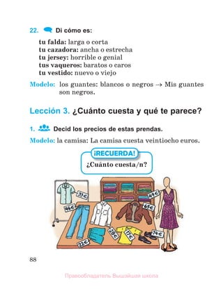88
22. Di cómo es:
tu falda: larga o corta
tu cazadora: ancha o estrecha
tu jersey: horrible o genial
tus vaqueros: baratos o caros
tu vestido: nuevo o viejo
Modelo: los guantes: blancos o negros  Mis guantes
son negros.
Lección 3. ¿Cuánto cuesta y qué te parece?
1. Decid los precios de estas prendas.
Modelo: la camisa: La camisa cuesta veintiocho euros.
їCuбnto cuesta/n?
¡RECUERDA!
Правообладатель Вышэйшая школа
 