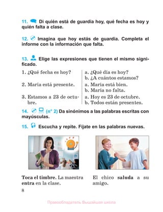8
11. Di quién está de guardia hoy, qué fecha es hoy y
quién falta a clase.
12. Imagina que hoy estás de guardia. Completa el
informe con la información que falta.
13. Elige las expresiones que tienen el mismo signi-
ﬁcado.
1. їQuй fecha es hoy? a. їQuй dнa es hoy?
b. їA cuбntos estamos?
2. Marнa estб presente. a. Marнa estб bien.
b. Marнa no falta.
3. Estamos a 23 de octu-
bre.
a. Hoy es 23 de octubre.
b. Todos estбn presentes.
14. (n° 2) Da sinónimos a las palabras escritas con
mayúsculas.
15. Escucha y repite. Fíjate en las palabras nuevas.
Toca el timbre. La maestra
entra en la clase.
El chico saluda a su
amigo.
Правообладатель Вышэйшая школа
 