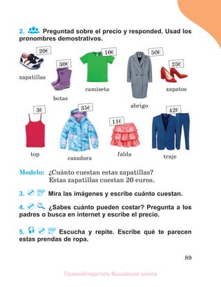 89
2. Preguntad sobre el precio y responded. Usad los
pronombres demostrativos.
Modelo: їCuбnto cuestan estas zapatillas?
Estas zapatillas cuestan 20 euros.
3. Mira las imágenes y escribe cuánto cuestan.
4. ¿Sabes cuánto pueden costar? Pregunta a los
padres o busca en internet y escribe el precio.
5. Escucha y repite. Escribe qué te parecen
estas prendas de ropa.
20€
zapatillas
falda
botas
zapatos
cazadora traje
abrigo
top
camiseta
11€
30€ 25€
35€ 42€
50€
10€
3€
Правообладатель Вышэйшая школа
 