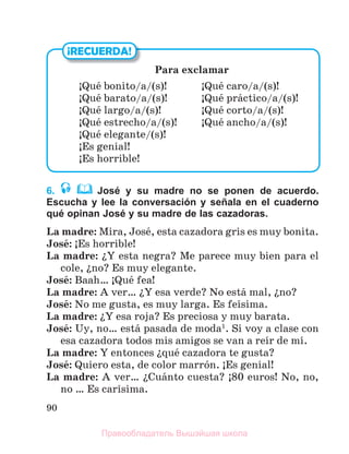90
6. José y su madre no se ponen de acuerdo.
Escucha y lee la conversación y señala en el cuaderno
qué opinan José y su madre de las cazadoras.
La madre: Mira, Josй, esta cazadora gris es muy bonita.
Josй: ўEs horrible!
La madre: їY esta negra? Me parece muy bien para el
cole, їno? Es muy elegante.
Josй: Baah… ўQuй fea!
La madre: A ver… їY esa verde? No estб mal, їno?
Josй: No me gusta, es muy larga. Es feнsima.
La madre: їY esa roja? Es preciosa y muy barata.
Josй: Uy, no… estб pasada de moda1
. Si voy a clase con
esa cazadora todos mis amigos se van a reнr de mн.
La madre: Y entonces їquй cazadora te gusta?
Josй: Quiero esta, de color marrуn. ўEs genial!
La madre: A ver… їCuбnto cuesta? ў80 euros! No, no,
no … Es carнsima.
¡RECUERDA!
Para exclamar
ЎQuй bonito/a/(s)! ЎQuй caro/a/(s)!
ЎQuй barato/a/(s)! ЎQuй prбctico/a/(s)!
ЎQuй largo/a/(s)! ЎQuй corto/a/(s)!
ЎQuй estrecho/a/(s)! ЎQuй ancho/a/(s)!
ЎQuй elegante/(s)!
ЎEs genial!
ЎEs horrible!
Правообладатель Вышэйшая школа
 