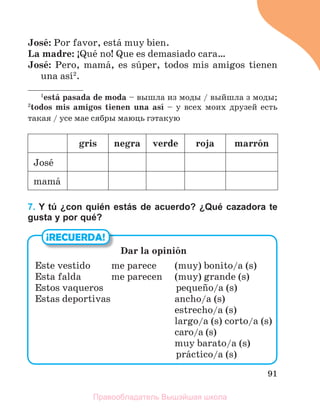 91
Josй: Por favor, estб muy bien.
La madre: ўQuй no! Que es demasiado cara…
Josй: Pero, mamб, es sъper, todos mis amigos tienen
una asн2
.
1
estб pasada de moda – вышла из моды / выйшла з моды;
2
todos mis amigos tienen una asн – у всех моих друзей есть
такая / усе мае сябры маюць гэтакую
gris negra verde roja marrуn
Josй
mamб
7. Y tú ¿con quién estás de acuerdo? ¿Qué cazadora te
gusta y por qué?
¡RECUERDA!
Dar la opiniуn
Este vestido me parece (muy) bonito/a (s)
Esta falda me parecen (muy) grande (s)
Estos vaqueros pequeсo/a (s)
Estas deportivas ancho/a (s)
estrecho/a (s)
largo/a (s) corto/a (s)
caro/a (s)
muy barato/a (s)
prбctico/a (s)
Правообладатель Вышэйшая школа
 
