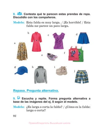 92
8. Contesta qué te parecen estas prendas de ropa.
Discutidlo con los compañeros.
Modelo: Esta falda es muy larga. / ўEs horrible! / Esta
falda me parece un poco larga.
Repaso. Pregunta alternativa.
9. Escucha y repite. Forma pregunta alternativa a
base de las imágenes del ej. 8 según el modelo.
Modelo: їEs larga o corta la falda? / їCуmo es la falda:
larga o corta?
a
b
d
c
e
f
g h i
j
Правообладатель Вышэйшая школа
 
