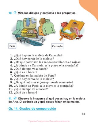 93
10. Mira los dibujos y contesta a las preguntas.
1. їQuй hay en la maleta de Carmela?
2. їQuй hay cerca de la maleta?
3. їDe quй color son las sandalias: blancas o rojas?
4. їA dуnde va Carmela: a la playa o la montaсa?
5. їQuй tiempo va a hacer?
6. їQuй va a hacer?
7. Quй hay en la maleta de Pepe?
8. їQuй hay cerca de la maleta?
9. їDe quй color es el jersey: verde o marrуn?
10. їA dуnde va Pepe: a la playa o la montaсa?
11. їQuй tiempo va a hacer?
12. їQuй va a hacer?
11. Observa la imagen y di qué cosas hay en la maleta
de Ana. Di adónde va y qué cosas faltan en la maleta.
Gr. 14. Grados de comparación
Carmela
Pepe
Правообладатель Вышэйшая школа
 