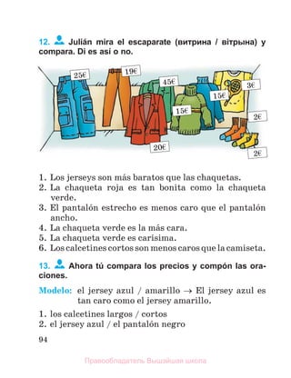 94
12. Julián mira el escaparate (витрина / вітрына) y
compara. Di es así o no.
1. Los jerseys son mбs baratos que las chaquetas.
2. La chaqueta roja es tan bonita como la chaqueta
verde.
3. El pantalуn estrecho es menos caro que el pantalуn
ancho.
4. La chaqueta verde es la mбs cara.
5. La chaqueta verde es carнsima.
6. Los calcetines cortos son menos caros que la camiseta.
13. Ahora tú compara los precios y compón las ora-
ciones.
Modelo: el jersey azul / amarillo  El jersey azul es
tan caro como el jersey amarillo.
1. los calcetines largos / cortos
2. el jersey azul / el pantalуn negro
45€
20€
15€
15€
3€
25€ 19€
2€
2€
Правообладатель Вышэйшая школа
 