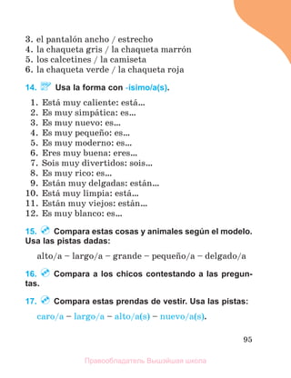 95
3. el pantalуn ancho / estrecho
4. la chaqueta gris / la chaqueta marrуn
5. los calcetines / la camiseta
6. la chaqueta verde / la chaqueta roja
14. Usa la forma con -ísimo/a(s).
1. Estб muy caliente: estб…
2. Es muy simpбtica: es…
3. Es muy nuevo: es…
4. Es muy pequeсo: es…
5. Es muy moderno: es…
6. Eres muy buena: eres…
7. Sois muy divertidos: sois…
8. Es muy rico: es…
9. Estбn muy delgadas: estбn…
10. Estб muy limpia: estб…
11. Estбn muy viejos: estбn…
12. Es muy blanco: es…
15. Compara estas cosas y animales según el modelo.
Usa las pistas dadas:
alto/a – largo/a – grande – pequeсo/a – delgado/a
16. Compara a los chicos contestando a las pregun-
tas.
17. Compara estas prendas de vestir. Usa las pistas:
caro/a – largo/a – alto/a(s) – nuevo/a(s).
Правообладатель Вышэйшая школа
 