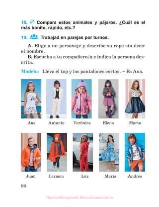 96
18. Compara estos animales y pájaros. ¿Cuál es el
más bonito, rápido, etc.?
19. Trabajad en parejas por turnos.
A. Elige a un personaje y describe su ropa sin decir
el nombre.
B. Escucha a tu compaсero/a e indica la persona des-
crita.
Modelo: Lleva el top y los pantalones cortos. – Es Ana.
Antonio
Luz
Verуnica
Andrйs
Marнa
Juan
Elena Marta
Ana
Carmen
Правообладатель Вышэйшая школа
 