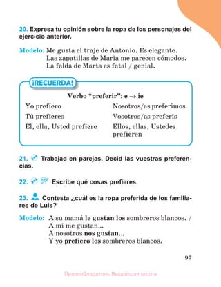 97
20. Expresa tu opinión sobre la ropa de los personajes del
ejercicio anterior.
Modelo: Me gusta el traje de Antonio. Es elegante.
Las zapatillas de Marнa me parecen cуmodos.
La falda de Marta es fatal / genial.
21. Trabajad en parejas. Decid las vuestras preferen-
cias.
22. Escribe qué cosas preﬁeres.
23. Contesta ¿cuál es la ropa preferida de los familia-
res de Luis?
Modelo: A su mamб le gustan los sombreros blancos. /
A mн me gustan…
A nosotros nos gustan…
Y yo prefiero los sombreros blancos.
¡RECUERDA!
Verbo “preferir”: e  ie
Yo prefiero Nosotros/as preferimos
Tъ prefieres Vosotros/as preferнs
Йl, ella, Usted prefiere Ellos, ellas, Ustedes
prefieren
Правообладатель Вышэйшая школа
 