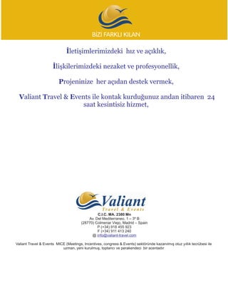 BÝZÝ FARKLI KILAN

                              Ýletiþimlerimizdeki hýz ve açýklýk,

                      Ýliºkilerimizdeki nezaket ve profesyonellik,

                         Projeninize her açýdan destek vermek,

  Valiant Travel & Events ile kontak kurduðunuz andan itibaren 24
                       saat kesintisiz hizmet,




                                                C.I.C. MA. 2380 Mn
                                           Av. Del Mediterraneo, 1 – 3º B
                                       (28770) Colmenar Viejo, Madrid – Spain
                                                P (+34) 918 455 923
                                                F (+34) 911 413 240
                                             @ info@valiant-travel.com

Valiant Travel & Events MICE (Meetings, Incentives, congress & Events) sektöründe kazanýlmýþ otuz yýllýk tecrübesi ile
                           uzman, yeni kurulmuþ, toptancý ve perakendeci bir acentadýr
 