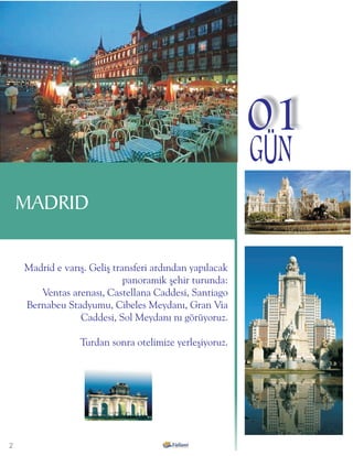 01
                                                         GÜN
    MADRID

    Madrid e varýþ. Geliþ transferi ardýndan yapýlacak
                             panoramik þehir turunda:
       Ventas arenasý, Castellana Caddesi, Santiago
    Bernabeu Stadyumu, Cibeles Meydaný, Gran Via
                 Caddesi, Sol Meydaný ný görüyoruz.

                 Turdan sonra otelimize yerleþiyoruz.




2
 
