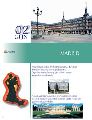 02
    GÜN

                                       MADRID

          Kahvaltýdan sonra rehberiniz eþliðinde Kraliyet
          Sarayý ve Prado Müzesi gezilecektir.
          Öðleden sonra alýþveriþ için serbest zaman.
          Konaklama otelimizde.




          Akþam yemeðinden sonra isteyen misafirlerimiz
          meþhur Ýspanyol danslarýný izlemek üzere Flamenco
          gösterisine gidebilirler.




3
 