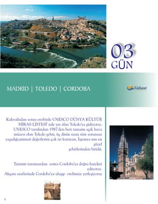 03
                                                                GÜN
    MADRÝD | TOLEDO | CORDOBA



Kahvaltýdan sonra otobüsle UNESCO DÜNYA KÜLTÜR
        MÝRAS LÝSTESÝ' nde yer alan Toledo'ya gidiyoruz.
     UNESCO tarafýndan 1987'den beri tamamý açýk hava
     müzesi olan Toledo þehri, üç dinin uzun süre sorunsuz
yaþadýðý,mimari deðerlerini çok iyi koruyan, Ýspanya nýn en
                                                      güzel
                                       þehirlerinden biridir.


    Tanýtým turumuzdan sonra Cordoba'ya doðru hareket
                                                 ediyoruz.
Akþam saatlerinde Cordoba'ya ulaþýp otelimize yerleþiyoruz




4
 