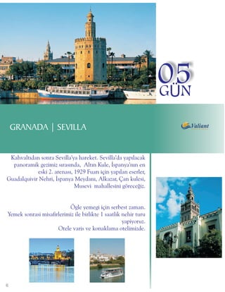05
                                                                 GÜN

    GRANADA | SEVILLA


 Kahvaltýdan sonra Sevilla'ya hareket. Sevilla'da yapýlacak
  panoramik gezimiz sýrasýnda, Altýn Kule, Ýspanya'nýn en
            eski 2. arenasý, 1929 Fuarý için yapýlan eserler,
Guadalquivir Nehri, Ýspanya Meydaný, Alkazar, Çan kulesi,
                             Musevi mahallesini göreceðiz.


                          Ögle yemegi için serbest zaman.
Yemek sonrasi misafirlerimiz ile birlikte 1 saatlik nehir turu
                                                    yapiyoruz.
                     Otele varis ve konaklama otelimizde.




6
 