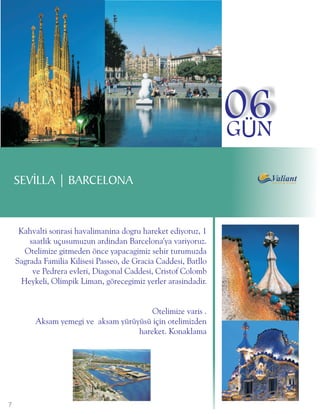 06
                                                                 GÜN

    SEVÝLLA | BARCELONA


     Kahvalti sonrasi havalimanina dogru hareket ediyoruz, 1
        saatlik uçusumuzun ardindan Barcelona'ya variyoruz.
       Otelimize gitmeden önce yapacagimiz sehir turumuzda
    Sagrada Familia Kilisesi Passeo, de Gracia Caddesi, Batllo
         ve Pedrera evleri, Diagonal Caddesi, Cristof Colomb
      Heykeli, Olimpik Liman, görecegimiz yerler arasindadir.


                                         Otelimize varis .
          Aksam yemegi ve aksam yürüyüsü için otelimizden
                                     hareket. Konaklama




7
 