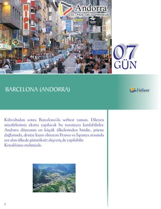 07
                                                               GÜN
BARCELONA (ANDORRA)



Kahvaltýdan sonra Barcelona'da serbest zaman. Dileyen
misafirlerimiz ekstra yapýlacak bu turumuza katýlabilirler.
Andorra dünyanýn en küçük ülkelerinden biridir., priene
daðlarýnda, denize kýyýsý olmayan Fransa ve Ýspanya arasýnda
yer alan ülkede gümrüksüz alýþveriþ de yapýlabilir.
Konaklama otelimizde.




8
 