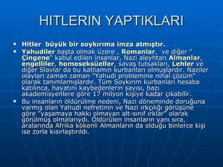 HITLERIN YAPTIKLARI Hitler  büyük bir soykırıma imza atmıştır. Yahudiler  başta olmak üzere ,  Romanlar ,  ve diğer &quot; Çingene &quot; kabul edilen insanlar,  Nazi  aleyhtarı  Almanlar ,  engelliler ,  homoseksüeller , savaş tutsakları,  Lehler  ve diğer  Slavlar  da bu katliamın kurbanları olmuşlardır. Naziler olayları zaman zaman &quot;Yahudi problemine nihaî çözüm&quot; olarak tanımlamışlardır. Tüm Soykırım kurbanları hesaba katılınca, hayatını kaybedenlerin sayısı, bazı akademisyenlere göre 17 milyon kişiye kadar çıkabilir. Bu insanların öldürülme nedeni, Nazi döneminde doruğuna varmış olan Yahudi nefretinin ve Nazi ırkçılığı görüşüne göre &quot;yaşamaya hakkı olmayan alt-sınıf ırklar&quot; olarak görülmüş olmalarıydı. Öldürülen insanların yanı sıra, aralarında  Afrika kökenli  Almanların da olduğu binlerce kişi ise zorla kısırlaştırıldı. 