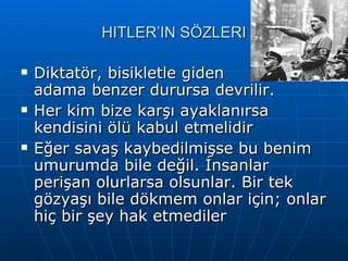 HITLER’IN SÖZLERI Diktatör, bisikletle giden  adama benzer durursa devrilir.  Her kim bize karşı ayaklanırsa kendisini ölü kabul etmelidir  Eğer savaş kaybedilmişse bu benim umurumda bile değil. İnsanlar perişan olurlarsa olsunlar. Bir tek gözyaşı bile dökmem onlar için; onlar hiç bir şey hak etmediler  