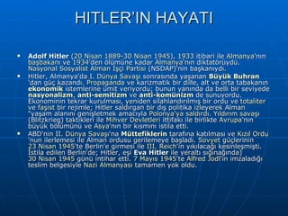 HITLER’IN HAYATI Adolf Hitler  ( 20 Nisan   1889 - 30 Nisan   1945 ),  1933  itibari ile  Almanya 'nın  başbakanı  ve  1934 'den ölümüne kadar  Almanya 'nın diktatörüydü.  Nasyonal Sosyalist Alman İşçi Partisi  (NSDAP)'nin başkanıydı. Hitler, Almanya'da  I. Dünya Savaşı  sonrasında yaşanan  Büyük Buhran 'dan güç kazandı.  Propaganda  ve karizmatik bir dille, alt ve orta tabakanın  ekonomik  istemlerine ümit veriyordu; bunun yanında da belli bir seviyede  nasyonalizm ,  anti- semitizm  ve  anti-komünizm  de sunuyordu. Ekonominin tekrar kurulması, yeniden silahlandırılmış bir ordu ve  totaliter  ve  faşist  bir rejimle; Hitler saldırgan bir dış politika izleyerek Alman &quot;yaşam alanını genişletmek amacıyla  Polonya'ya saldırdı .  Yıldırım savaşı  (Blitzkrieg) taktikleri ile  Mihver Devletleri  ittifakı ile birlikte  Avrupa 'nın büyük bölümünü ve  Asya 'nın bir kısmını istila etti. ABD'nin  II. Dünya Savaşı 'na  Müttefiklerin  tarafına katılması ve  Kızıl Ordu 'nun ilerlemesi ile Alman ordusu gerilemeye başladı.  Sovyet  güçlerinin  23 Nisan   1945 'te Berlin'e girmesi ile  III.  Reich 'in yıkılacağı kesinleşmişti. İstila edilen Berlin'de; Hitler, eşi  Eva Hitler  ile yeraltı sığınağında)  30 Nisan   1945  günü intihar etti.  7 Mayıs   1945 'te  Alfred   Jodl 'ın imzaladığı teslim belgesiyle  Nazi  Almanyası  tamamen yok oldu. 