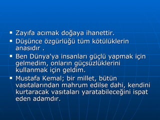 Zayıfa acımak doğaya ihanettir. Düşünce özgürlüğü tüm kötülüklerin anasıdır .  Ben Dünya'ya insanları güçlü yapmak için gelmedim, onların güçsüzlüklerini kullanmak için geldim.  Mustafa Kemal; bir millet, bütün vasıtalarından mahrum edilse dahi, kendini kurtaracak vasıtaları yaratabileceğini ispat eden adamdır.  