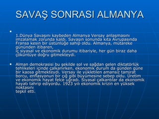 SAVAŞ SONRASI ALMANYA 1.Dünya Savaşını kaybeden Almanya Versay anlaşmasını imzalamak zorunda kaldı. Savaşın sonunda kıta Avrupasında Fransa kesin bir üstünlüğe sahip oldu. Almanya, mütareke gününden itibaren, iç siyasal ve ekonomik durumu itibariyle, her gün biraz daha çöküntüye doğru gitmekteydi.  Alman demokrasisi bu şekilde sol ve sağdan gelen diktatörlük tehlikeleri içinde çalkanırken, ekonomik durum da günden güne bir kaosa gitmekteydi. Versay ile yükletilen amansız tamirat borcu, enflasyonun bir çığ gibi büyümesine sebep oldu. Üretim ve ekonomik hayat felce uğradı. Siyasal çalkantılar da ekonomik hayatı tahrip ediyordu. 1923 yılı ekonomik krizin en yüksek noktasını teşkil etti.  