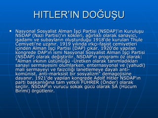 HITLER’IN DOĞUŞU Nasyonal Sosyalist Alman İşçi Partisi (NSDAP)'ın Kuruluşu NSDAP (Nazi Partisi)'ın kökleri, ağırlıklı olarak sanayici, işadamı ve subayların oluşturduğu 1918'de kurulan Thule Cemiyeti'ne uzanır. 1919 yılında ırkçı-faşist cemiyetleri içinden Alman İşçi Partisi (DAP) çıkar. 1920'de yapılan kongrede DAP'ın ismi Nasyonal Sosyalist Alman İşçi Partisi (NSDAP) olarak değiştirilir. NSDAP'ın programı öz olarak: &quot;Alman ırkının üstünlüğü -Üretken olarak tanımladıkları sanayi sermayesini olumlarken, enternasyonal ve (yahudi) mali sermayeyi ve faizciliği lanetlemeye dayalı anti-komünist, anti-marksist bir sosyalizm&quot; demagojisine dayanır. 1921'de yapılan kongrede Adolf Hitler NSDAP'ın parti başkanlığına tam yetkili FÜHRER (Önder) olarak seçilir. NSDAP'ın vurucu sokak gücü olarak SA (Hücum Birimi) örgütlenir. 