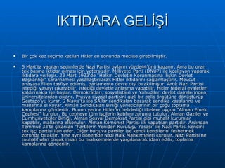 IKTIDARA GELİŞİ Bir çok kez seçime katılan Hitler en sonunda meclise girebilmiştir. 5 Mart'ta yapılan seçimlerde Nazi Partisi oyların yüzde44'ünü kazanır. Ama bu oran tek başına iktidar olması için yetersizdir. Milliyetçi Parti (DNUP) ile koalisyon yaparak iktidara yerleşir. 23 Mart 1933'de &quot;Halkın Devletin Korunmasına ilişkin Devlet Başkanlığı&quot; kararnamesi yasallaştırılarak Hitler iktidarını sağlamlaştırır. Mevcut anayasa fiilen tasfiye edilmiş, parlamento devre dışı bırakılmıştır. Artık Nazi Partisi istediği yasayı çıkarabilir, istediği devletle anlaşma yapabilir. Hitler federal eyaletleri kaldırmakla işe başlar. Demokratları, sosyalistleri ve Yahudileri devlet dairelerinden, üniversitelerden çıkarır. Prusya siyasal partisini gizli bir polis örgütüne dönüştürüp Gestapo'yu kurar. 2 Mayıs'ta ise SA'lar sendikaları basarak sendika kasalarına ve mallarına el koyar. Alman Sendikaları Birliği yöneticilerinin bir çoğu toplama kamplarına gönderilir. Bunun yerine Hitler'in belirlediği ilkelere uygun &quot;Alman Emek Cephesi&quot; kurulur. Bu cepheye tüm işçilerin katılımı zorunlu tutulur. Alman Gaziler ve Cumhuriyetçiler Birliği, Alman Sosyal Demokrat Partisi gibi muhalif kurumlar kapatılır, mallarına elkonulur. Alman Komünist Partisi ilk kapatılan partidir. Ardından Temmuz 33'te çıkarılan &quot;Partilerin Yeniden Kuruluşu Yasası&quot; ile Nazi Partisi kendini tek işçi partisi ilan eder. Diğer burjuva partiler ise kendi kendilerini feshetmek zorunda bırakılır. Yine aynı dönemde Nazi Halk Mahkemeleri kurulur. Nazi Partisi'ne muhalif olan birçok insan bu mahkemelerde yargılanarak idam edilir, toplama kamplarına gönderilir. 