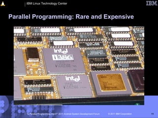 IBM Linux Technology Center



Parallel Programming: Rare and Expensive




     “Is Parallel Programming Hard?” 2011 Android System Development Forum   © 2011 IBM Corporation   11
 