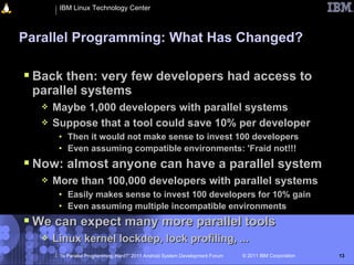 IBM Linux Technology Center



Parallel Programming: What Has Changed?

 Back then: very few developers had access to
 parallel systems
      Maybe 1,000 developers with parallel systems
      Suppose that a tool could save 10% per developer
        • Then it would not make sense to invest 100 developers
        • Even assuming compatible environments: 'Fraid not!!!
 Now: almost anyone can have a parallel system
      More than 100,000 developers with parallel systems
        • Easily makes sense to invest 100 developers for 10% gain
        • Even assuming multiple incompatible environments
 We can expect many more parallel tools
      Linux kernel lockdep, lock profiling, ...
        “Is Parallel Programming Hard?” 2011 Android System Development Forum   © 2011 IBM Corporation   13
 