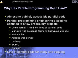 IBM Linux Technology Center



Why Has Parallel Programming Been Hard?

 Almost no publicly accessible parallel code
 Parallel-programming engineering discipline
 confined to a few proprietary projects
      Linux kernel: 13 million lines of parallel code
      MariaDB (the database formerly known as MySQL)
      memcached
      Apache web server
      Hadoop
      BOINC
      OpenMP
 Lots of parallel code for study and copying
        “Is Parallel Programming Hard?” 2011 Android System Development Forum   © 2011 IBM Corporation   14
 