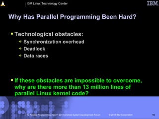 IBM Linux Technology Center



Why Has Parallel Programming Been Hard?

 Technological obstacles:
      Synchronization overhead
      Deadlock
      Data races




 If these obstacles are impossible to overcome,
 why are there more than 13 million lines of
 parallel Linux kernel code?


        “Is Parallel Programming Hard?” 2011 Android System Development Forum   © 2011 IBM Corporation   16
 