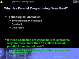 IBM Linux Technology Center



Why Has Parallel Programming Been Hard?

 Technological obstacles:
      Synchronization overhead
      Deadlock
      Data races




 If these obstacles are impossible to overcome,
 why are there more than 13 million lines of
 parallel Linux kernel code?
      But parallel programming is harder than sequential
       programming...
        “Is Parallel Programming Hard?” 2011 Android System Development Forum   © 2011 IBM Corporation   17
 