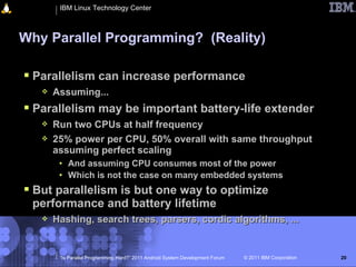 IBM Linux Technology Center



Why Parallel Programming? (Reality)

 Parallelism can increase performance
      Assuming...
 Parallelism may be important battery-life extender
      Run two CPUs at half frequency
      25% power per CPU, 50% overall with same throughput
       assuming perfect scaling
        • And assuming CPU consumes most of the power
        • Which is not the case on many embedded systems
 But parallelism is but one way to optimize
 performance and battery lifetime
      Hashing, search trees, parsers, cordic algorithms, ...


        “Is Parallel Programming Hard?” 2011 Android System Development Forum   © 2011 IBM Corporation   20
 