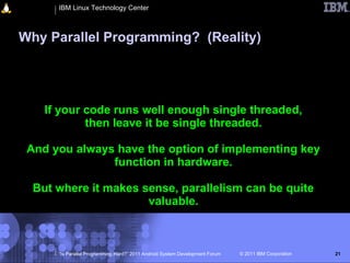 IBM Linux Technology Center



Why Parallel Programming? (Reality)




    If your code runs well enough single threaded,
            then leave it be single threaded.

 And you always have the option of implementing key
               function in hardware.

  But where it makes sense, parallelism can be quite
                      valuable.



      “Is Parallel Programming Hard?” 2011 Android System Development Forum   © 2011 IBM Corporation   21
 