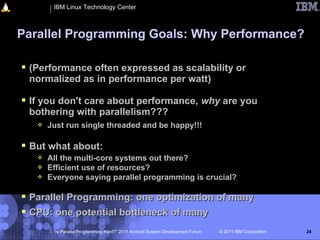 IBM Linux Technology Center



Parallel Programming Goals: Why Performance?

 (Performance often expressed as scalability or
 normalized as in performance per watt)

 If you don't care about performance, why are you
 bothering with parallelism???
      Just run single threaded and be happy!!!

 But what about:
      All the multi-core systems out there?
      Efficient use of resources?
      Everyone saying parallel programming is crucial?

 Parallel Programming: one optimization of many
 CPU: one potential bottleneck of many
        “Is Parallel Programming Hard?” 2011 Android System Development Forum   © 2011 IBM Corporation   24
 