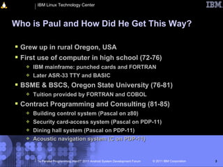 IBM Linux Technology Center



Who is Paul and How Did He Get This Way?

 Grew up in rural Oregon, USA
 First use of computer in high school (72-76)
      IBM mainframe: punched cards and FORTRAN
      Later ASR-33 TTY and BASIC
 BSME & BSCS, Oregon State University (76-81)
      Tuition provided by FORTRAN and COBOL
 Contract Programming and Consulting (81-85)
      Building control system (Pascal on z80)
      Security card-access system (Pascal on PDP-11)
      Dining hall system (Pascal on PDP-11)
      Acoustic navigation system (C on PDP-11)


        “Is Parallel Programming Hard?” 2011 Android System Development Forum   © 2011 IBM Corporation   3
 