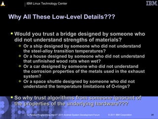 IBM Linux Technology Center



Why All These Low-Level Details???

 Would you trust a bridge designed by someone who
 did not understand strengths of materials?
      Or a ship designed by someone who did not understand
       the steel-alloy transition temperatures?
      Or a house designed by someone who did not understand
       that unfinished wood rots when wet?
      Or a car designed by someone who did not understand
       the corrosion properties of the metals used in the exhaust
       system?
      Or a space shuttle designed by someone who did not
       understand the temperature limitations of O-rings?

 So why trust algorithms from someone ignorant of
 the properties of the underlying hardware???
        “Is Parallel Programming Hard?” 2011 Android System Development Forum   © 2011 IBM Corporation   31
 