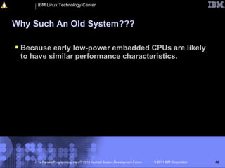 IBM Linux Technology Center



Why Such An Old System???

 Because early low-power embedded CPUs are likely
 to have similar performance characteristics.




      “Is Parallel Programming Hard?” 2011 Android System Development Forum   © 2011 IBM Corporation   32
 