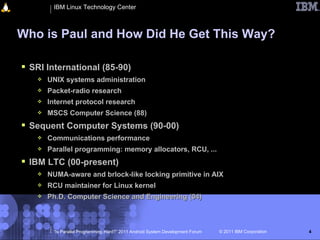 IBM Linux Technology Center



Who is Paul and How Did He Get This Way?

 SRI International (85-90)
      UNIX systems administration
      Packet-radio research
      Internet protocol research
      MSCS Computer Science (88)
 Sequent Computer Systems (90-00)
      Communications performance
      Parallel programming: memory allocators, RCU, ...
 IBM LTC (00-present)
      NUMA-aware and brlock-like locking primitive in AIX
      RCU maintainer for Linux kernel
      Ph.D. Computer Science and Engineering (04)



        “Is Parallel Programming Hard?” 2011 Android System Development Forum   © 2011 IBM Corporation   4
 