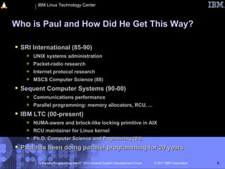 IBM Linux Technology Center



Who is Paul and How Did He Get This Way?

 SRI International (85-90)
      UNIX systems administration
      Packet-radio research
      Internet protocol research
      MSCS Computer Science (88)
 Sequent Computer Systems (90-00)
      Communications performance
      Parallel programming: memory allocators, RCU, ...
 IBM LTC (00-present)
      NUMA-aware and brlock-like locking primitive in AIX
      RCU maintainer for Linux kernel
      Ph.D. Computer Science and Engineering (04)
 Paul has been doing parallel programming for 20 years

        “Is Parallel Programming Hard?” 2011 Android System Development Forum   © 2011 IBM Corporation   5
 