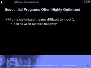 IBM Linux Technology Center



Sequential Programs Often Highly Optimized

 Highly optimized means difficult to modify
      And no wand can wish this away




        “Is Parallel Programming Hard?” 2011 Android System Development Forum   © 2011 IBM Corporation   50
 