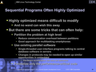 IBM Linux Technology Center



Sequential Programs Often Highly Optimized

 Highly optimized means difficult to modify
      And no wand can wish this away
 But there are some tricks that can often help:
      Partition the problem at high level
        • Reduce communication overhead between partitions
        • Good approach for multitasking smartphones
      Use existing parallel software
        • Single-threaded user-interface programs talking to central
          database software in servers
        • Changes in protocols may be needed to open up similar
          opportunities in embedded
                  Hardware acceleration can also be attractive
      Parallelize only the performance-critical code
        “Is Parallel Programming Hard?” 2011 Android System Development Forum   © 2011 IBM Corporation   51
 