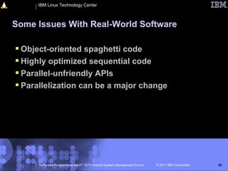 IBM Linux Technology Center



Some Issues With Real-World Software

 Object-oriented spaghetti code
 Highly optimized sequential code
 Parallel-unfriendly APIs
 Parallelization can be a major change




     “Is Parallel Programming Hard?” 2011 Android System Development Forum   © 2011 IBM Corporation   52
 
