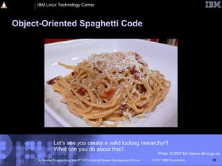 IBM Linux Technology Center



Object-Oriented Spaghetti Code




               Let's see you create a valid locking hierarchy!!!
               What can you do about this?
                                                                                 Photo: © 2007 Ed Hawco all cc-gy-sa
     “Is Parallel Programming Hard?” 2011 Android System Development Forum   © 2011 IBM Corporation            53
 