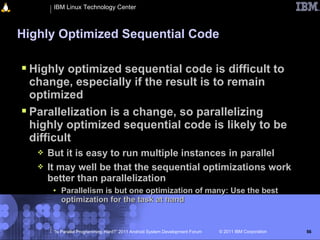 IBM Linux Technology Center



Highly Optimized Sequential Code

 Highly optimized sequential code is difficult to
  change, especially if the result is to remain
  optimized
 Parallelization is a change, so parallelizing
  highly optimized sequential code is likely to be
  difficult
      But it is easy to run multiple instances in parallel
      It may well be that the sequential optimizations work
       better than parallelization
        • Parallelism is but one optimization of many: Use the best
          optimization for the task at hand


        “Is Parallel Programming Hard?” 2011 Android System Development Forum   © 2011 IBM Corporation   56
 